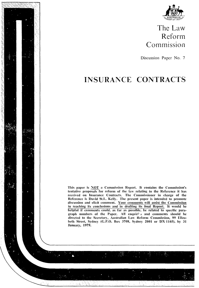 handle is hein.alrc/prvce0001 and id is 1 raw text is: 






         The Law

           Reform

   Commission


Discussion Paper No. 7


INSURANCE CONTRACTS


This paper is NOT a Commission Report. It contains the Commission's
tentative proposals for reform of the laws relating to the Reference it has
received on Insurance Contracts. The Commissioner in charge of the
Reference is David St.L. Kelly. The present paper is intended to promote
discussion and elicit comment. Your comments will assist the Commission
in reaching its conclusions and in drafting its final Report. It would be
helpful if comments could, as far as possible, be related to specific para-
graph numbers of the Paper. All enquiri-s and comments should be
directed to the Secretary, Australian Law% Reform Commission, 99 Eliza-
beth Street, Sydney (G.P.O. Box 3708, Sydney 2001 or DX 1165), by 31
January, 1979.


STRALIA -
      cd


