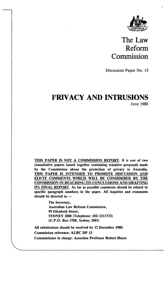 handle is hein.alrc/prvintu0001 and id is 1 raw text is: 





                                               .4US RLIA -


                                            The Law

                                              Reform

                                       Commission


                                    Discussion Paper No. 13






         PRIVACY AND INTRUSIONS
                                                June 1980













THIS PAPER IS NOT A COMMISSION REPORT. It is one of two
consultative papers issued together containing tentative proposals made
by the Commission about the protection of privacy in Australia.
THIS PAPER IS INTENDED TO PROMOTE DISCUSSION AND
ELICIT COMMENTS WHICH WILL BE CONSIDERED BY THE
COMMISSION IN REACHING ITS CONCLUSIONS AND DRAFTING
ITS FINAL REPORT. As far as possible comments should be related to
specific paragraph numbers in the paper. All inquiries and comments
should be directed to -
       The Secretary,
       Australian Law Reform Commission,
       99 Elizabeth Street,
       SYDNEY 2000 (Telephone: (02) 2311733)
       (G.P.O. Box 3708, Sydney 2001)

All submissions should be received by 12 December 1980.
Commission reference: ALRC DP 13
Commissioner in charge: Associate Professor Robert Hayes


