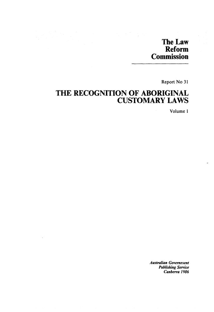handle is hein.alrc/recabcus0001 and id is 1 raw text is: 




   The Law
   Reform
Commission


                                 Report No 31

THE RECOGNITION OF ABORIGINAL
                   CUSTOMARY LAWS
                                   Volume 1






















                             Australian Government
                                Publishing Service
                                Canberra 1986


