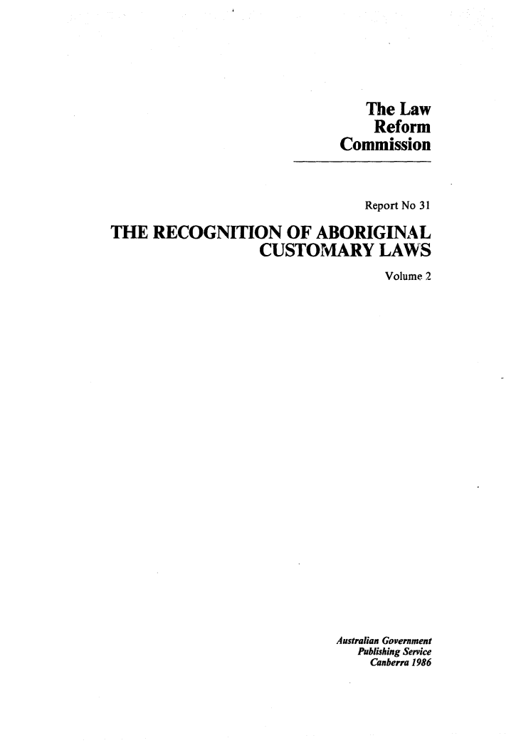handle is hein.alrc/recabcus0002 and id is 1 raw text is: 





   The Law
   Reform
Commission


                                 Report No 31

THE RECOGNITION OF ABORIGINAL
                   CUSTOMARY LAWS
                                   Volume 2





















                             Australian Government
                                Publishing Service
                                Canberra 1986


