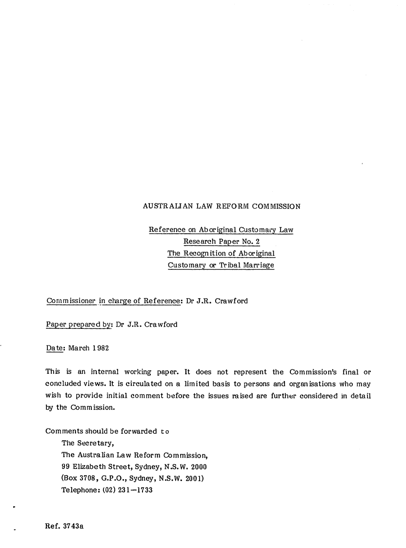 handle is hein.alrc/recabor0001 and id is 1 raw text is: 























AUSTRALIAN LAW REFORM COMMISSION


                          Reference on Aboriginal Customary Law
                                   Research Paper No. 2
                               The Recognition of Aboriginal
                               Customary or Tribal Marriage



Commissioner in charge of Reference: Dr J.R. Crawford


Paper prepared by: Dr J.R. Crawford


Date: March 1982


This is an internal working paper. It does not represent the Commission's final or
concluded views. It is circulated on a limited basis to persons and organisations who may
wish to provide initial comment before the issues raised are further considered in detail
by the Commission.


Comments should be forwarded to
    The Secretary,
    The Australian Law Reform Commission,
    99 Elizabeth Street, Sydney, N.S.W. 2000
    (Box 3708, G.P.O., Sydney, N.S.W. 2001)
    Telephone: (02) 231-1733


Ref. 3743a


