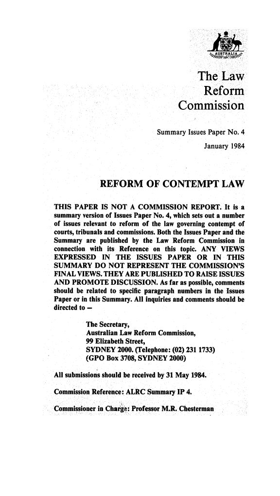 handle is hein.alrc/reconlwsum0001 and id is 1 raw text is: 








                                      The Law

                                        Reform

                                 Commission


                           Summary Issues Paper No. 4
                                        January 1984




            REFORM OF CONTEMPT LAW


THIS PAPER IS NOT A COMMISSION REPORT. It is a
summary version of Issues Paper No. 4, which sets out a number
of issues relevant to reform of the law governing contempt of
courts, tribunals and commissions. Both the Issues Paper and the
Summary are published by the Law Reform Commission in
connection with its Reference on this topic. ANY VIEWS
EXPRESSED IN THE ISSUES PAPER OR IN THIS
SUMMARY DO NOT REPRESENT THE COMMISSION'S
FINAL VIEWS. THEY ARE PUBLISHED TO RAISE ISSUES
AND PROMOTE DISCUSSION. As far as possible, comments
should be related to specific paragraph numbers in the Issues
Paper or in this Summary. All inquiries and comments should be
directed to -

         The Secretary,
         Australian Law Reform Commission,
         99 Elizabeth Street,
         SYDNEY 2000. (Telephone: (02) 231 1733)
         (GPO Box 3708, SYDNEY 2000)

All submissions should be received by 31 May 1984.

Commission Reference: ALRC Summary IP 4.

Commissioner in Chair: Professor M.R. Chesterman


