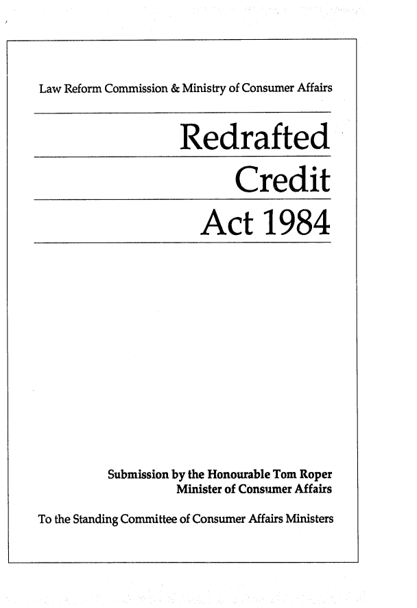 handle is hein.alrc/recrdact0001 and id is 1 raw text is: 




Law Reform Commission & Ministry of Consumer Affairs



                   Redrafted


                           Credit


                      Act 1984


Submission by the Honourable Tom Roper
         Minister of Consumer Affairs


To the Standing Committee of Consumer Affairs Ministers


