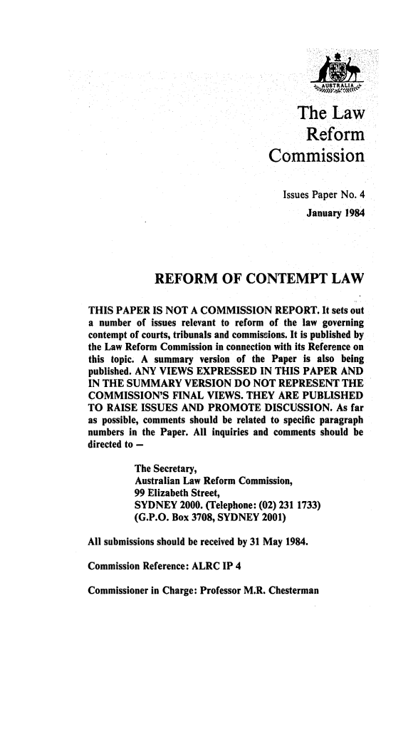 handle is hein.alrc/refcontlw0001 and id is 1 raw text is: 








                                      The Law

                                        Reform

                                 Commission


                                    Issues Paper No. 4
                                        January 1984




            REFORM OF CONTEMPT LAW

THIS PAPER IS NOT A COMMISSION REPORT. It sets out
a number of issues relevant to reform of the law governing
contempt of courts, tribunals and commissions. It is published by
the Law Reform Commission in connection with its Reference on
this topic. A summary version of the Paper is also being
published. ANY VIEWS EXPRESSED IN THIS PAPER AND
IN THE SUMMARY VERSION DO NOT REPRESENT THE
COMMISSION'S FINAL VIEWS. THEY ARE PUBLISHED
TO RAISE ISSUES AND PROMOTE DISCUSSION. As far
as possible, comments should be related to specific paragraph
numbers in the Paper. All inquiries and comments should be
directed to -

         The Secretary,
         Australian Law Reform Commission,
         99 Elizabeth Street,
         SYDNEY 2000. (Telephone: (02) 231 1733)
         (G.P.O. Box 3708, SYDNEY 2001)

All submissions should be received by 31 May 1984.

Commission Reference: ALRC IP 4

Commissioner in Charge: Professor M.R. Chesterman


