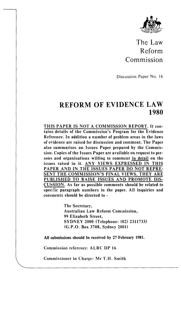 handle is hein.alrc/refevdl0001 and id is 1 raw text is: 




                                        J ,,Affl KALIA~


                                      The Law

                                        Reform

                                  Commission


                              Discussion Paper No. 16





      REFORM OF EVIDENCE LAW
                                            1980

THIS PAPER IS NOT A COMMISSION REPORT. It con-
tains details of the Commission's Program for the Evidence
Reference. In addition a number of problem areas in the laws
of evidence are raised for discussion and comment. The Paper
also summarises an Issues Paper prepared by the Commis-
sion. Copies of the Issues Paper are available on request to per-
sons and organisations willing to comment in detail on the
issues raised in it. ANY VIEWS EXPRESSED IN THIS
PAPER AND IN THE ISSUES PAPER DO NOT REPRE-
SENT THE COMMISSION'S FINAL VIEWS. THEY ARE
PUBLISHED TO RAISE ISSUES AND PROMOTE DIS-
CUSSION. As far as possible comments should be related to
specific paragraph numbers in the paper. All inquiries and
comments should be directed to -

        The Secretary,
        Australian Law Reform Commission,
        99 Elizabeth Street,
        SYDNEY 2000 (Telephone: (02) 2311733)
        (G.P.O. Box 3708, Sydney 2001)

All submissions should be received by 27 February 1981.

Commission reference. ALRC DP 16


Commissioner in Charge: Mr T.H. Smith


