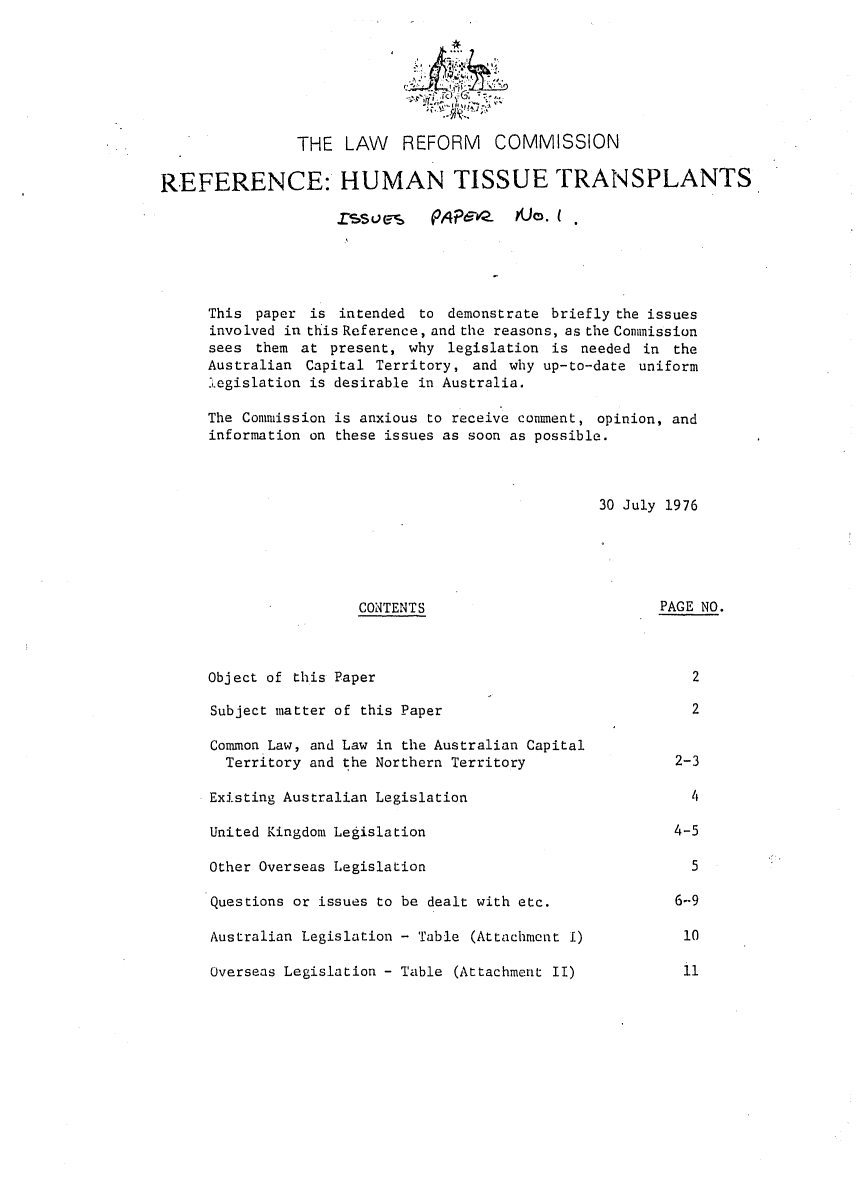 handle is hein.alrc/refhumtis0001 and id is 1 raw text is: 
24


THE LAW


REFORM COMMISSION


REFERENCE: HUMAN TISSUE TRANSPLANTS

                    ZSUes-    PAPevez   $Jo.





     This paper is intended to demonstrate briefly the issues
     involved in this Reference, and the reasons, as the Commission
     sees them at present, why legislation is needed in the
     Australian Capital Territory, and why up-to-date uniform
     .legislation is desirable in Australia.

     The Commission is anxious to receive comment, opinion, and
     information on these issues as soon as possible.



                                                 30 July 1976


CONTENTS


Object of this Paper


PAGE NO.


2


Subject matter of this Paper

Common Law, and Law in the Australian Capital
  Territory and the Northern Territory

Existing Australian Legislation

United Kingdom Legislation

Other Overseas Legislation

Questions or issues to be dealt with etc.

Australian Legislation - Table (Attachment I)

Overseas Legislation - Table (Attachment II)


  2


2-3

  4

4-5

  5

6-9

10


11


