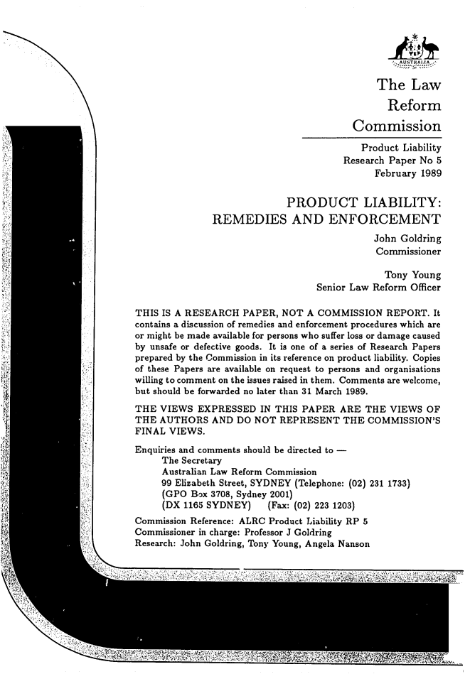 handle is hein.alrc/remenf0001 and id is 1 raw text is: 






                                              The Law

                                                Reform

                                         Commission

                                           Product Liability
                                        Research Paper No 5
                                              February 1989


                             PRODUCT LIABILITY:
               REMEDIES AND ENFORCEMENT
                                             John Goldring
                                             Commissioner

                                               Tony Young
                                   Senior Law Reform Officer

THIS IS A RESEARCH PAPER, NOT A COMMISSION REPORT. It
contains a discussion of remedies and enforcement procedures which are
or might be made available for persons who suffer loss or damage caused
by unsafe or defective goods. It is one of a series of Research Papers
prepared by the Commission in its reference on product liability. Copies
of these Papers are available on request to persons and organisations
willing to comment on the issues raised in them. Comments are welcome,
but should be forwarded no later than 31 March 1989.
THE VIEWS EXPRESSED IN THIS PAPER ARE THE VIEWS OF
THE AUTHORS AND DO NOT REPRESENT THE COMMISSION'S
FINAL VIEWS.

Enquiries and comments should be directed to -
     The Secretary
     Australian Law Reform Commission
     99 Elizabeth Street, SYDNEY (Telephone: (02) 231 1733)
     (GPO Box 3708, Sydney 2001)
     (DX 1165 SYDNEY)    (Fax: (02) 223 1203)
Commission Reference: ALRC Product Liability RP 5
Commissioner in charge: Professor J Goldring
Research: John Goldring, Tony Young, Angela Nanson


IN,


