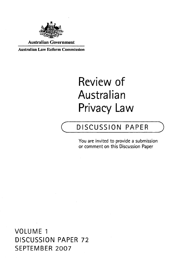 handle is hein.alrc/revauspr0001 and id is 1 raw text is: 



Australian Government


Australian Law Reform Commission



                   Review of
                   Australian

                   Privacy Law


C


DISCUSSION PAPER


                    You are invited to provide a submission
                    or comment on this Discussion Paper










VOLUME 1
DISCUSSION PAPER 72
SEPTEMBER 2007


