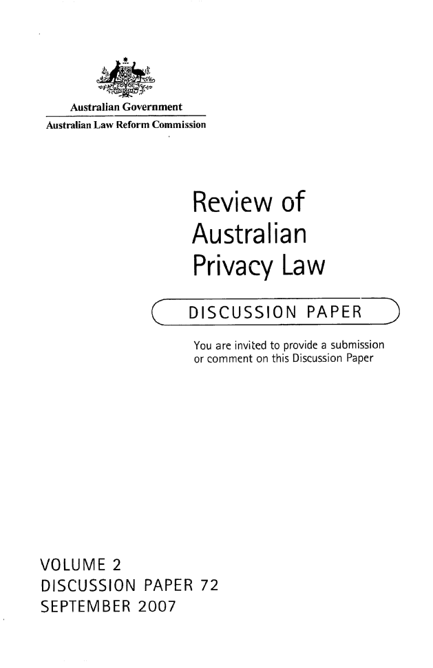 handle is hein.alrc/revauspr0002 and id is 1 raw text is: 




   Australian Government
Australian Law Reform Commission



                    Review of
                    Australian

                    Privacy Law


C


DISCUSSION PAPER


                    You are invited to provide a submission
                    or comment on this Discussion Paper










VOLUME 2
DISCUSSION PAPER 72
SEPTEMBER 2007


