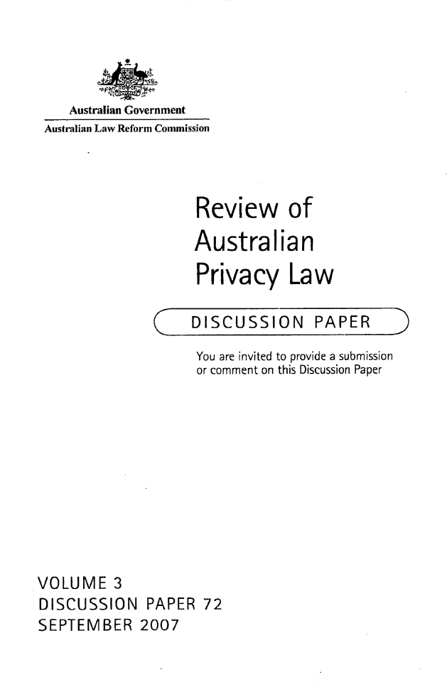 handle is hein.alrc/revauspr0003 and id is 1 raw text is: 




   Australian Government
Australian Law Reform Commission



                   Review of

                   Australian

                   Privacy Law


(


DISCUSSION PAPER


                    You are invited to provide a submission
                    or comment on this Discussion Paper










VOLUME 3
DISCUSSION PAPER 72
SEPTEMBER 2007


)


