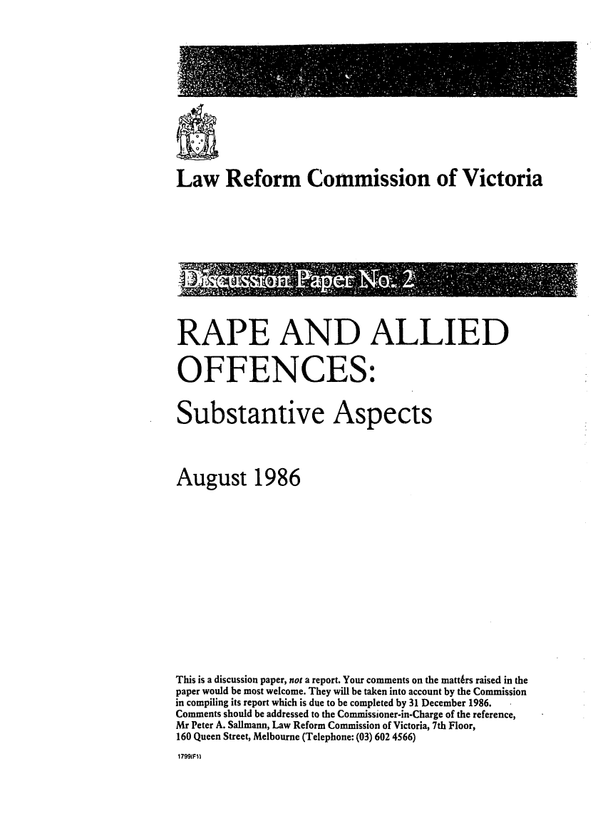 handle is hein.alrc/rpalloff0001 and id is 1 raw text is: 













Law Reform Commission of Victoria


RAPE AND ALLIED


OFFENCES:


Substantive Aspects




August 1986















This is a discussion paper, not a report. Your comments on the mattrs raised in the
paper would be most welcome. They will be taken into account by the Commission
in compiling its report which is due to be completed by 31 December 1986.
Comments should be addressed to the Commissioner-in-Charge of the reference,
Mr Peter A. Sallmann, Law Reform Commission of Victoria, 7th Floor,
160 Queen Street, Melbourne (Telephone: (03) 602 4566)
1799(Fi)


