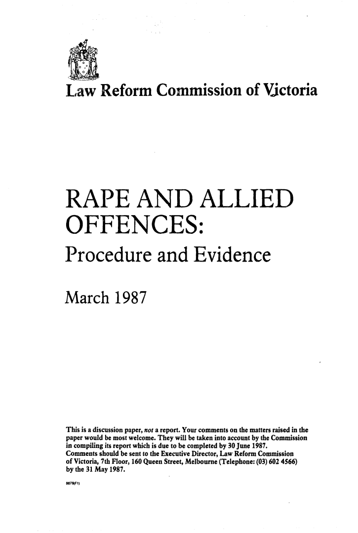 handle is hein.alrc/rpallpro0001 and id is 1 raw text is: 









Law Reform Commission of Victoria












RAPE AND ALLIED


OFFENCES:


Procedure and Evidence




March 1987














This is a discussion paper, not a report. Your comments on the matters raised in the
paper would be most welcome. They will be taken into account by the Commission
in compiling its report which is due to be completed by 30 June 1987.
Comments should be sent to the Executive Director, Law Reform Commission
of Victoria, 7th Floor, 160 Queen Street, Melbourne (Telephone: (03) 602 4566)
by the 31 May 1987.


8678(F1)


