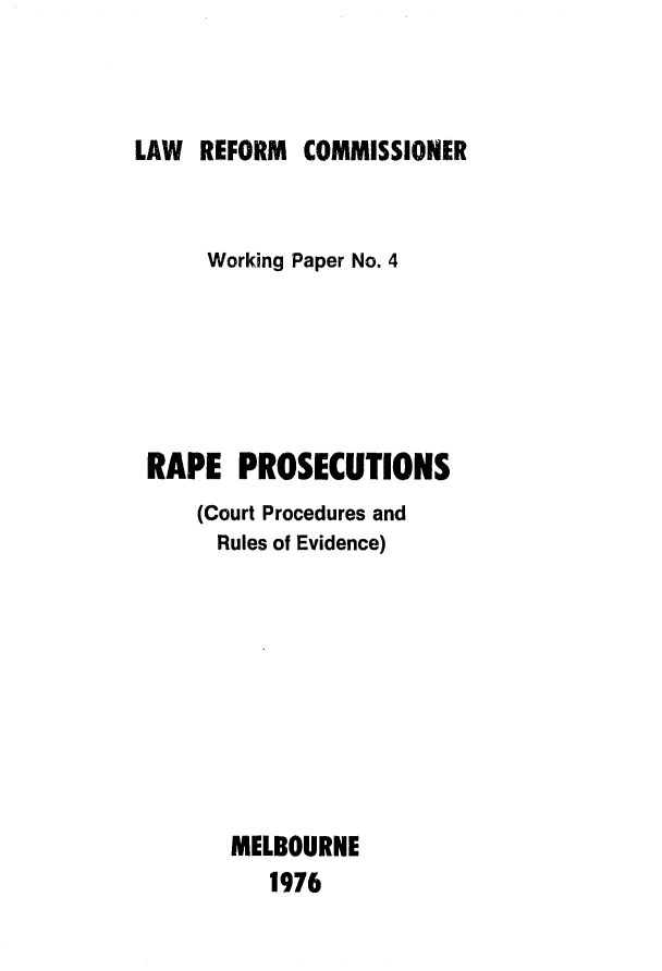 handle is hein.alrc/rprosct0001 and id is 1 raw text is: 



LAW REFORM COMMISSIONER


     Working Paper No. 4






RAPE PROSECUTIONS
    (Court Procedures and
    Rules of Evidence)









      MELBOURNE
         1976


