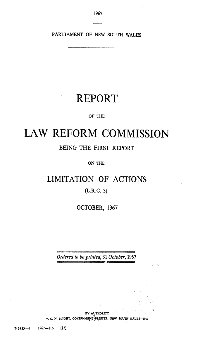 handle is hein.alrc/rptcomfir0001 and id is 1 raw text is: 
1967


        PARLIAMENT OF NEW SOUTH WALES










                REPORT

                    OF THE


LAW REFORM COMMISSION


    BEING THE FIRST REPORT

            ON THE


LIMITATION OF ACTIONS


  (L.R.C. 3)


OCTOBER, 1967


   Ordered to be printed, 31 October, 1967








            BY AUTHORITY
V. C. N. BLIGHT, GOVERNMEN4BRNTER, NEW SOUTH WALES-1967


P 9835-1 1967-116 [$2]


