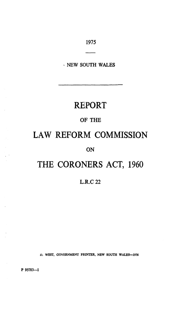handle is hein.alrc/rptcoron0001 and id is 1 raw text is: 1975

, NEW SOUTH WALES

REPORT
OF THE
LAW REFORM COMMISSION
ON
THE CORONERS ACT, 1960
L.R.C 22
D. WEST, GOVERNMENT PRINTER. NEW SOUTH WALES-1976

P 95783-1



