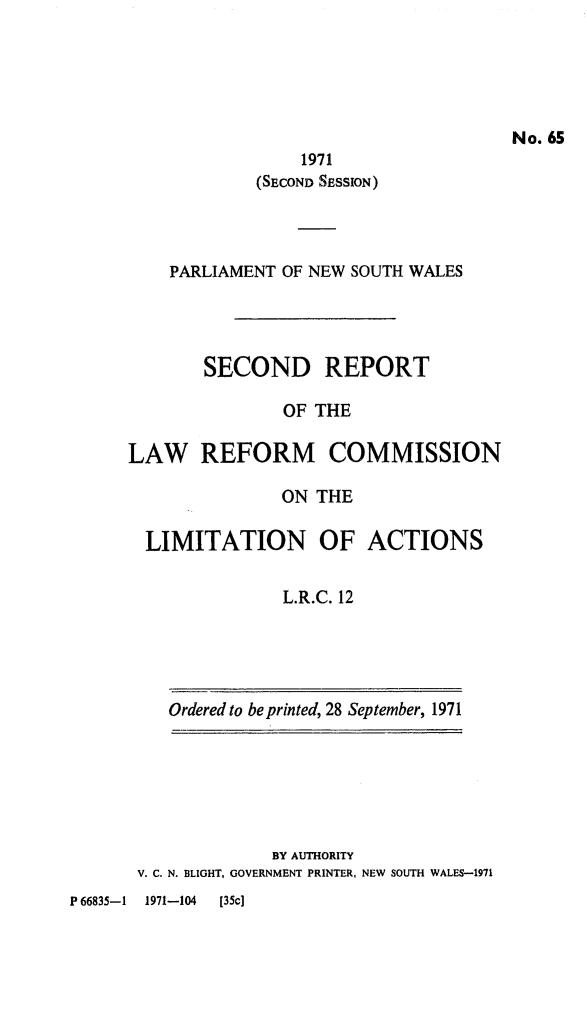 handle is hein.alrc/scdrpt0001 and id is 1 raw text is: 





No. 65


                 1971
            (SECOND SESSION)




    PARLIAMENT OF NEW SOUTH WALES




       SECOND REPORT

               OF THE

LAW REFORM COMMISSION

               ON THE

  LIMITATION OF ACTIONS


               L.R.C. 12


Ordered to be printed, 28 September, 1971


             BY AUTHORITY
V. C. N. BLIGHT, GOVERNMENT PRINTER, NEW SOUTH WALES-1971


P 66835-1 1971-104 [35c]


