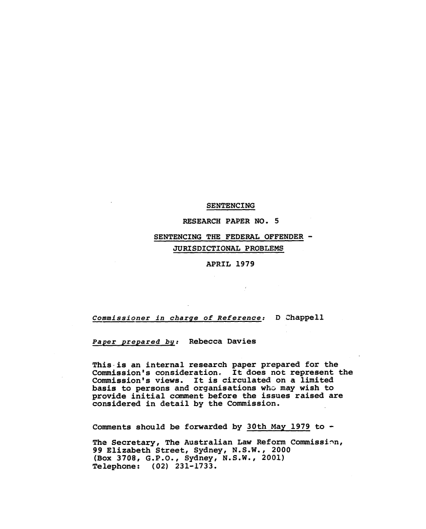 handle is hein.alrc/senfedoff0001 and id is 1 raw text is: SENTENCING
RESEARCH PAPER NO. 5
SENTENCING THE FEDERAL OFFENDER -
JURISDICTIONAL PROBLEMS
APRIL 1979
Commissioner in charge of Reference: D Chappell
Paper prepared by: Rebecca Davies
This is an internal research paper prepared for the
Commission's consideration. It does not represent the
Commission's views. It is circulated on a limited
basis to persons and organisations who, may wish to
provide initial comment before the issues raised are
considered in detail by the Commission.
Comments should be forwarded by 30th May 1979 to -
The Secretary, The Australian Law Reform Commissinn,
99 Elizabeth Street, Sydney, N.S.W., 2000
(Box 3708, G.P.O., Sydney, N.S.W., 2001)
Telephone:  (02) 231-1733.


