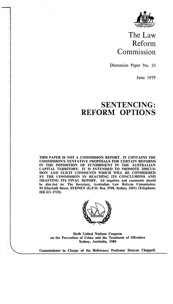 handle is hein.alrc/sentro0001 and id is 1 raw text is: 







                      The Law

                      Reform

                 Commission


             Discussion Paper No. 10


                         June 1979






         SENTENCING:

REFORM OPTIONS


THIS PAPER IS NOT A COMMISSION REPORT. IT CONTAINS THE
COMMISSION'S TENTATIVE PROPOSALS FOR CERTAIN REFORMS
IN THE IMPOSITION OF PUNISHMENT IN THE AUSTRALIAN
CAPITAL TERRITORY. IT IS INTENDED TO PROMOTE DISCUS-
SION AND ELICIT COMMENTS WHICH WILL BE CONSIDERED
BY THE COMMISSION IN REACHING ITS CONCLUSIONS AND
DRAFTING ITS FINAL REPORT. All inquiries and comments should
be directed to: The Secretary, Australian Law Reform Commission,
99 Elizabeth Street, SYDNEY (G.P.O. Box 3708, Sydney 2001) (Telephone:
(02) 231 1733).


          Sixth United Nations Congress
on the Prevention of Crime and the Treatment of Offenders
             Sydney, Australia, 1980


Commissioner in Charge of the Reference: Professor Duncan Chappell.


