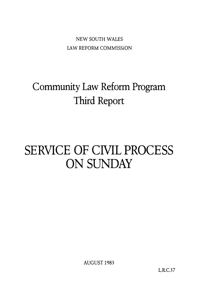 handle is hein.alrc/servcilpr0001 and id is 1 raw text is: NEW SOUTH WALES

LAW REFORM COMMISSiON
Community Law Reform Program
Third Report
SERVICE OF CIVIL PROCESS
ON SUNDAY
AUGUST 1983
LRC.37


