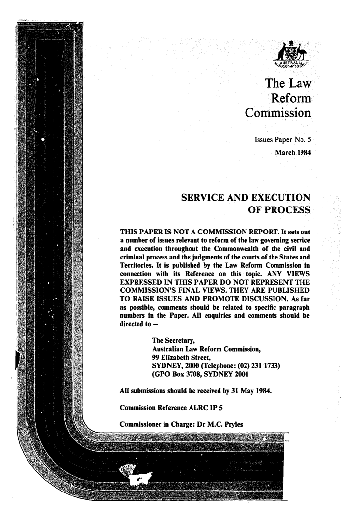 handle is hein.alrc/servex0001 and id is 1 raw text is: j AUSTRALIA,,&
The Law
Reform
Commission
Issues Paper No. 5
March 1984
SERVICE AND EXECUTION
OF PROCESS
THIS PAPER IS NOT A COMMISSION REPORT. It sets out
a number of issues relevant to reform of the law governing service
and execution throughout the Commonwealth of the civil and
criminal process and the judgments of the courts of the States and
Territories. It is published by the Law Reform Commission in
connection with its Reference on this topic. ANY VIEWS
EXPRESSED IN THIS PAPER DO NOT REPRESENT THE
COMMISSION'S FINAL VIEWS. THEY ARE PUBLISHED
TO RAISE ISSUES AND PROMOTE DISCUSSION. As far
as possible, comments should be related to specific paragraph
numbers in the Paper. All enquiries and comments should be
directed to -
The Secretary,
Australian Law Reform Commission,
99 Elizabeth Street,
SYDNEY, 2000 (Telephone: (02) 231 1733)
(GPO Box 3708, SYDNEY 2001
All submissions should be received by 31 May 1984.
Commission Reference ALRC IP 5

Commissioner in Charge: Dr M.C. Pryles


