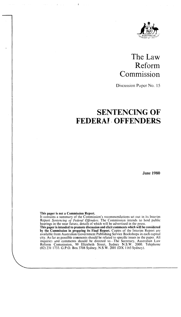 handle is hein.alrc/sfeoff0001 and id is 1 raw text is: AUSTRALIA ,
The Law
Reform
Commission
Discussion Papr No. 15
SENTENCING OF
FEDERAl OFFENDERS
June 1980
This paper is not a Commission Report.
It contains a summary of the Commission's recommendations set out in its Interim
Report Sentencing of Federal Of, nders. The Commission intends to hold public
hearings in the near future, details of which will be advertised in the press.
This paper is intended to promote discussion and elicit comments which will be considered
by the Commission in preparing its Final Report. Copies of the Interim Report arc
available from Australian Government Publishing Service Bookshops in each capital
city. As far as possible comments should be related to specific issues in the paper. All
inquiries and comments should be directed to--The Secretary, Australian Law
Reform Commission, 99 Elizabeth Street, Sydney N.S.W. 2000. Telephone
(02) 231 1733. G.P.O. Box 3708 Sydney, N.S.W. 2001 (DX 1165 Sydney).


