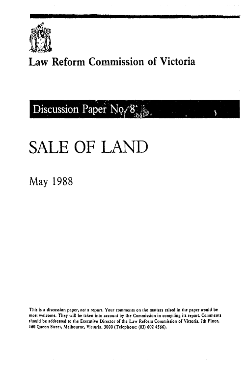 handle is hein.alrc/sland0001 and id is 1 raw text is: Law Reform Commission of Victoria

SALE OF LAND
May 1988
Tlhis is a discussion paper, not a report. Your comments on ilie mailers raised in Ihe paper would be
most welcome, They will be taken into accounl by [he Commission ill compiling its report. Comments
should be addressed to (ie Execulive Director of the Law Reform Commission of Victoria, 7th Floor,
160 Queen Street, Melbourne, Victoria, 3000 (Telephone: (03) 602 4566).

I I


