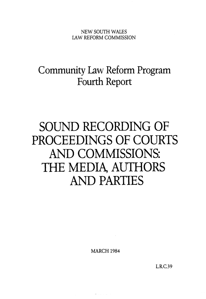 handle is hein.alrc/sndrecord0001 and id is 1 raw text is: 

         NEW SOUTH WALES
       LAW REFORM COMMISSION


 Community Law Reform Program
        Fourth Report



 SOUND RECORDING OF
PROCEEDINGS OF COURTS
   AND COMMISSIONS:
   THE MEDIA, AUTHORS
       AND PARTIES





           MARCH 1984


LR.C.39


