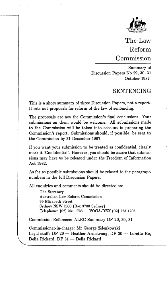 handle is hein.alrc/sntsudp0001 and id is 1 raw text is: 




                                               1_,AUI)TRALIA&

                                               The Law

                                               Reform

                                         Commission

                                               Summary of
                              Discussion Papers No 29, 30, 31
                                             October 1987


                                        SENTENCING

This is a short summary of three Discussion Papers, not a report.
It sets out proposals for reform of the law of sentencing.

The proposals are not the Commission's final conclusions. Your
submissions on them would be welcome. All submissions made
to the Commission will be taken into account in preparing the
Commission's report. Submissions should, if possible, be sent to
the Commission by 31 December 1987.

If you want your submission to be treated as confidential, clearly
mark it 'Confidential'. However, you should be aware that submis-
sions may have to be released under the Freedom of Information
Act 1982.

As far as possible submissions should be related to the paragraph
numbers in the full Discussion Papers.

All enquiries and comments should be directed to:
     The Secretary
     Australian Law Reform Commission
     99 Elizabeth Street
     Sydney NSW 2000 (Box 3708 Sydney)
     Telephone: (02) 231 1733 VOCA-DEX (02) 223 1203

Commission Reference: ALRC Summary DP 29, 30, 31

Commissioner-in-charge: Mr George Zdenkowski
Legal staff: DP 29 - Heather Armstrong; DP 30 - Loretta Re,
Delia Rickard; DP 31 - Delia Rickard


