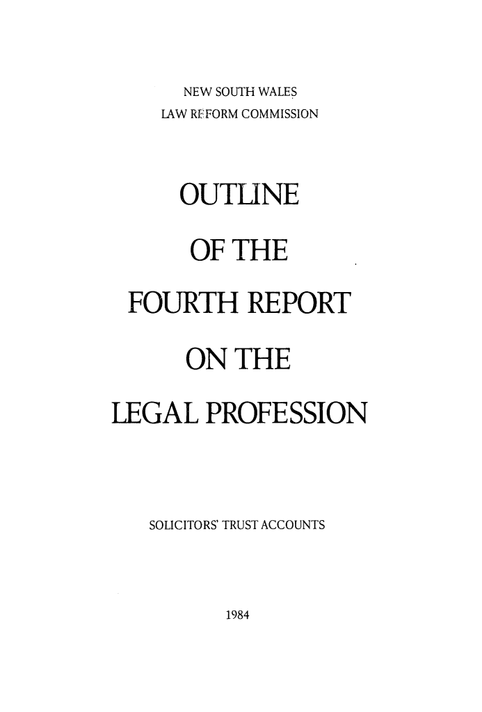 handle is hein.alrc/soltrusac0002 and id is 1 raw text is: 
      NEW SOUTH WALES
    LAW REFORM COMMISSION

      OUTLINE
      OF THE
 FOURTH REPORT

      ON THE
LEGAL PROFESSION


   SOLICITORS' TRUST ACCOUNTS


1984


