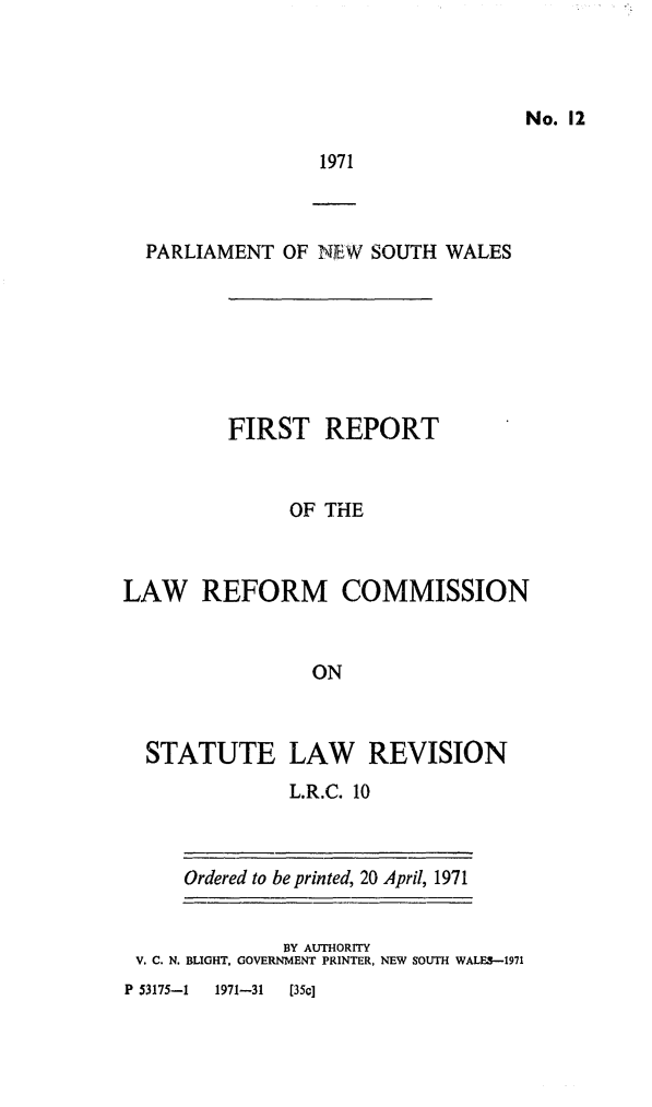 handle is hein.alrc/statlawrev0001 and id is 1 raw text is: No. 12

1971

PARLIAMENT OF NEW SOUTH WALES
FIRST REPORT
OF THE
LAW REFORM COMMISSION
ON

STATUTE LAW REVISION
L.R.C. 10

Ordered to be printed, 20 April, 1971

BY AUTHORITY
V. C. N. BLIGHT, GOVERNMENT PRINTER, NEW SOUTH WALES-1971

P 53175-1       1971-31      [35c]


