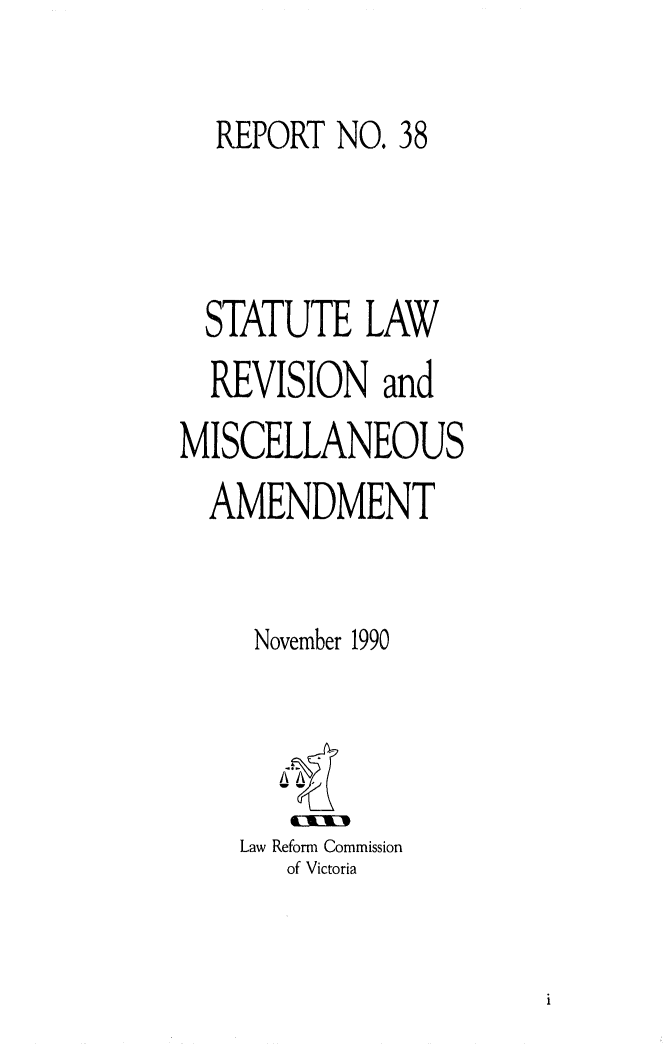 handle is hein.alrc/statlwrv0001 and id is 1 raw text is: 

  REPORT NO. 38



  STATUTE LAW
  REVISION and
MISCELLANEOUS
  AMENDMENT


     November 1990


Law Reform Commission
   of Victoria


i


