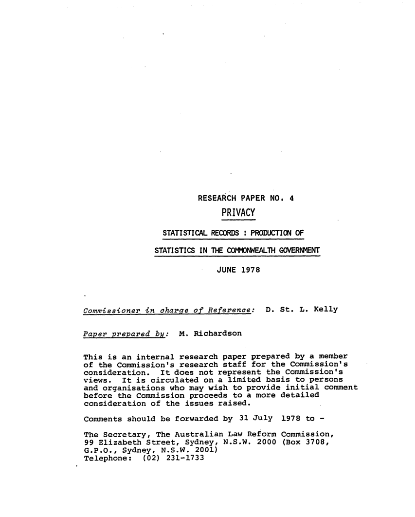 handle is hein.alrc/statrecp0001 and id is 1 raw text is: 






















                        RESEARCH PAPER NO. 4

                              PRIVACY

                 STATISTICAL RECORDS : PRODUCTION OF

               STATISTICS IN THE COMONWEALTH GOVERNMENT

                            JUNE 1978




Commissioner in charge of Reference: D. St. L. Kelly


Paper prepared by: M. Richardson


This is an internal research paper prepared by a member
of the Commission's research staff for the Commission's
consideration. It does not represent the Commission's
views. It is circulated on a limited basis to persons
and organisations who may wish to provide initial comment
before the Commission proceeds to a more detailed
consideration of the issues raised.

Comments should be forwarded by 31 July 1978 to -

The Secretary, The Australian Law Reform Commission,
99 Elizabeth Street, Sydney, N.S.W. 2000 (Box 3708,
G.P.O., Sydney, N.S.W. 2001)
Telephone: (02) 231-1733


