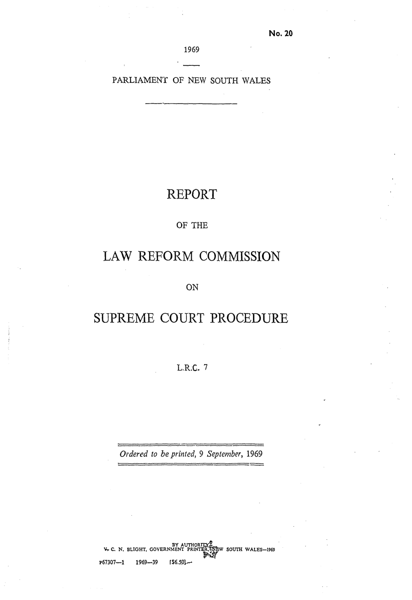 handle is hein.alrc/supcrtpro0001 and id is 1 raw text is: No. 20

1969

PARLIAMENT OF NEW SOUTH WALES
REPORT
OF THE
LAW REFORM COMMISSION
ON
SUPREME COURT PROCEDURE
L.R.C. 7

Ordered to be printed, 9 September, 1969

BY AUTHOR=T,
- C. N. BLIGHT, GOVERNMENT PRINT   W SOUTH WALES-1969
P67307-1    1969-39    r6.501-


