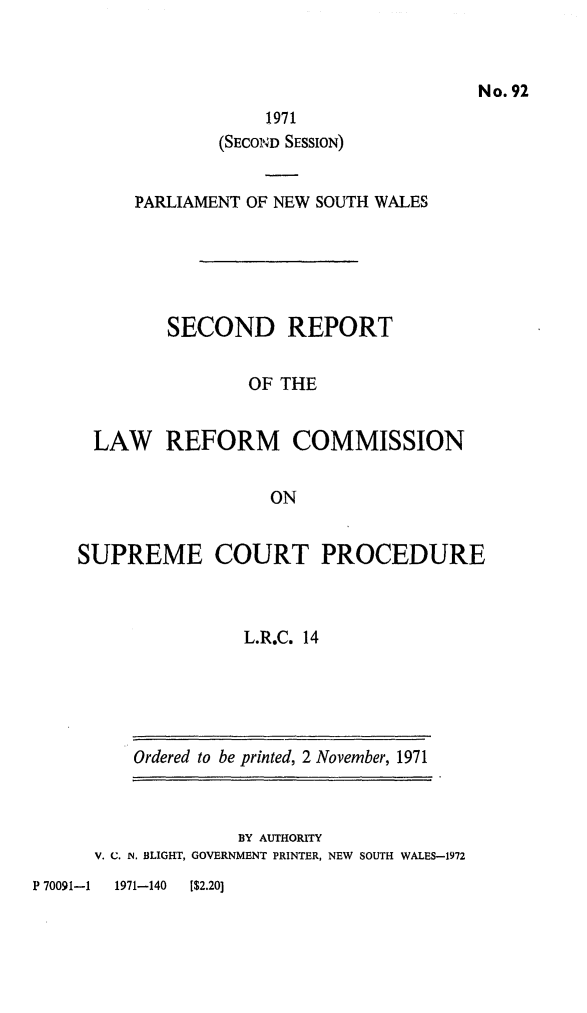 handle is hein.alrc/supctpr0001 and id is 1 raw text is: No. 92

1971
(SECOND SESSION)
PARLIAMENT OF NEW SOUTH WALES
SECOND REPORT
OF THE
LAW REFORM COMMISSION
ON
SUPREME COURT PROCEDURE
L.R.C. 14

Ordered to be printed, 2 November, 1971

BY AUTHORITY
V. C. IN. BLIGHT, GOVERNMENT PRINTER, NEW SOUTH WALES-1972

P 70091-1     1971-140     [$2.20]


