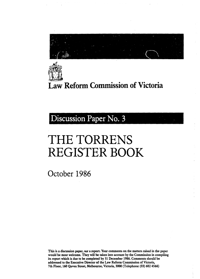 handle is hein.alrc/torrgbk0001 and id is 1 raw text is: 











Law Reform Commission of Victoria


Discussion Paper No. 3


THE TORRENS

REGISTER BOOK


October 1986











This is a discussion paper, not a report. Your comments on the matters raised in the paper
would be most welcome. They will be taken into account by the Commission in compiling
its report which is due to be completed by 31 December 1986. Comments should be
addressed to the Executive Director of the Law Reform Commission of Victoria,
7th Floor, 160 Queen Street, Melbourne, Victoria, 3000 (Telephone: (03) 602 4566)


