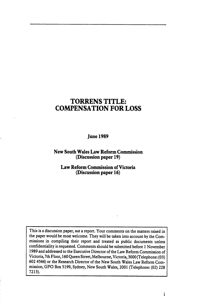 handle is hein.alrc/torrtitcom0001 and id is 1 raw text is: 


















        TORRENS TITLE:
 COMPENSATION FOR LOSS




                June 1989


New South Wales Law Reform Commission
          (Discussion paper 19)

   Law Reform Commission of Victoria
          (Discussion paper 16)


i


This is a discussion paper, not a report. Your comments on the matters raised in
the paper would be most welcome. They will be taken into account by the Com-
missions in compiling their report and treated as public documents unless
confidentiality is requested. Comments should be submitted before 1 November
1989 and addressed to the Executive Director of the Law Reform Commission of
Victoria, 7th Floor, 160 Queen Street, Melbourne, Victoria, 3000 (Telephone: (03)
602 4566) or the Research Director of the New South Wales Law Reform Com-
mission, GPO Box 5199, Sydney, New South Wales, 2001 (Telephone: (02) 228
7213).


