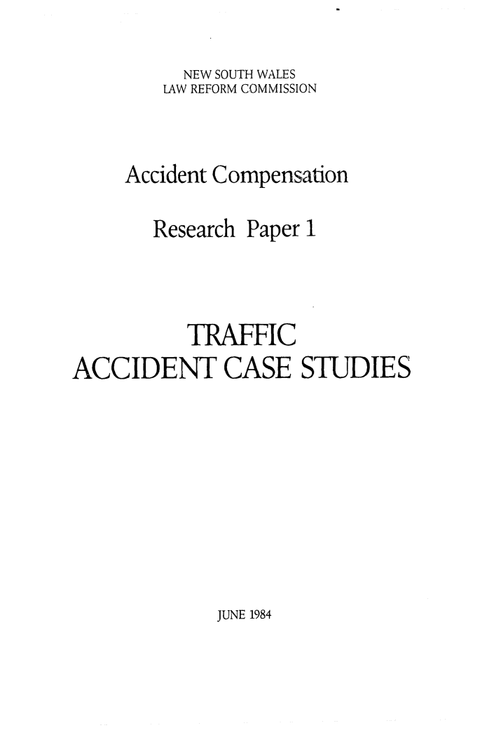 handle is hein.alrc/trafacc0001 and id is 1 raw text is: 

     NEW SOUTH WALES
     LAW REFORM COMMISSION


Accident Compensation


Research


Paper


           TRAFFIC
ACCIDENT CASE STUDIES


JUNE 1984


1



