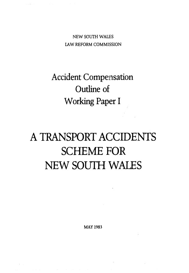 handle is hein.alrc/trnsptacc0002 and id is 1 raw text is: 

          NEW SOUTH WALES
        LAW REFORM COMMISSION


     Accident Compensation
          Outline of
        Working Paper I


A TRANSPORT ACCIDENTS
       SCHEME FOR
   NEW SOUTH WALES


MAY 1983


