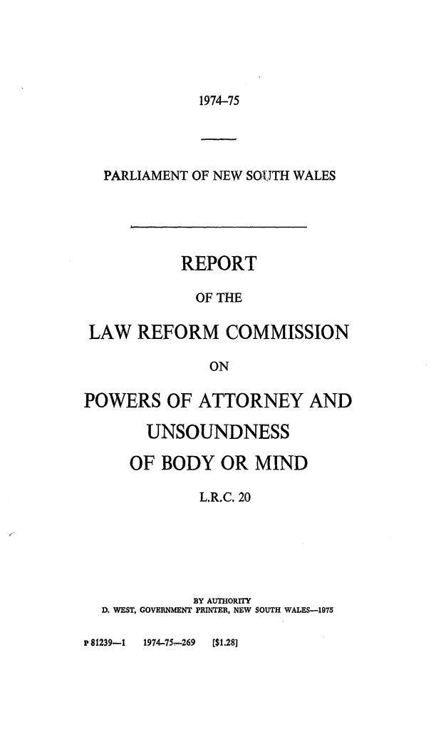 handle is hein.alrc/unsndbod0001 and id is 1 raw text is: 





1974-75


  PARLIAMENT OF NEW SOUTH WALES





           REPORT

             OF THE

 LAW REFORM COMMISSION

              ON

POWERS OF ATTORNEY AND

       UNSOUNDNESS

     OF BODY OR MIND

             L.R.C. 20






             BY AUTHORITY
  D. WEST, GOVERNMENT PRINTER, NEW SOUTH WALES-1975


P 81239-1 1974-75-269 [$1.28]


