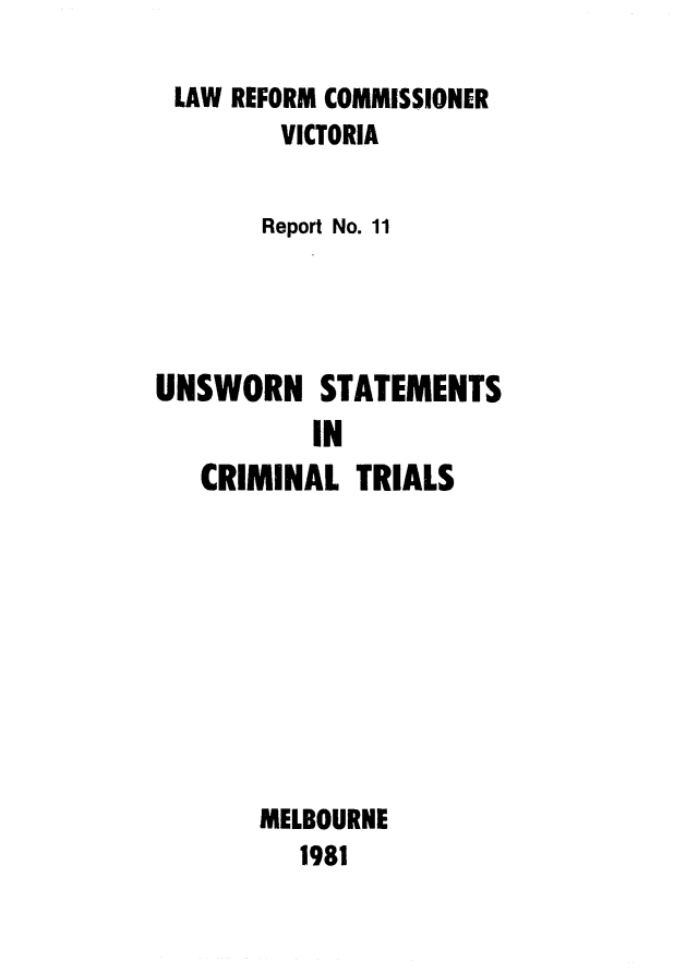 handle is hein.alrc/unstatcr0001 and id is 1 raw text is: 

LAW REFORM COMMISSIONER
        VICTORIA


        Report No. 11




UNSWORN STATEMENTS
          IN
   CRIMINAL TRIALS










       MELBOURNE
          1981


