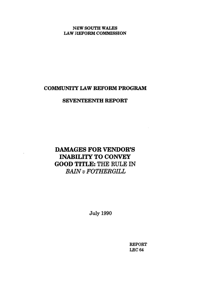 handle is hein.alrc/vendinab0001 and id is 1 raw text is: NEW SOUTH WALES
LAW EFORM COMMISSION
COMMUNITY LAW REFORM PROGRAM
SEVENTEENTH REPORT
DAMAGES FOR VENDOR'S
INABILITY TO CONVEY
GOOD TITLE: THE RULE IN
BAIN v FOTHERGILL
July 1990

REPORT
LRC 64


