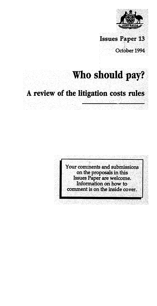 handle is hein.alrc/whshpay0001 and id is 1 raw text is: 




                          Issues Paper 13

                               October 1994



                Who should pay?


A review of the litigation costs rules


Your comments and submissions
    on the proposals in this
    Issues Paper are welcome.
    Information on how to
 comment is on the inside cover.


