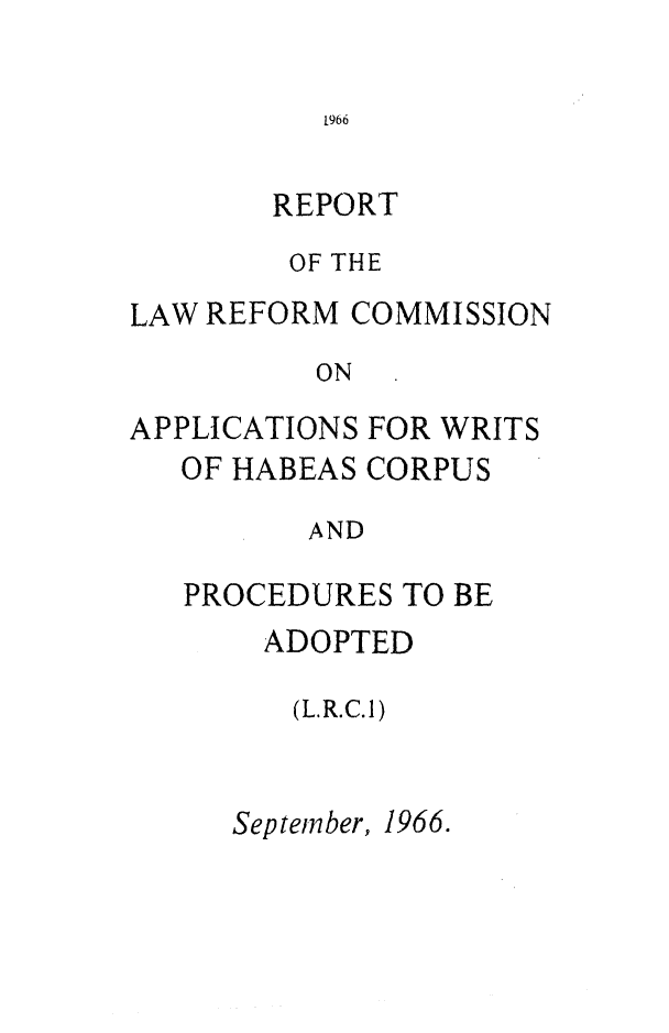 handle is hein.alrc/writhab0001 and id is 1 raw text is: REPORT
OF THE
LAW REFORM COMMISSION
ON
APPLICATIONS FOR WRITS
OF HABEAS CORPUS
AND
PROCEDURES TO BE

ADOPTED
(L.R.C.1)
September, 1966.


