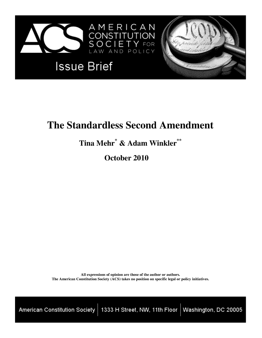 handle is hein.amcons/stdlecoam0001 and id is 1 raw text is: 















The Standardless Second Amendment

           Tina Mehr* & Adam Winkler**

                   October 2010















           All expressions of opinion are those of the author or authors.
 The American Constitution Society (ACS) takes no position on specific legal or policy initiatives.


Ameia Cositto Soit 1 133 H# Stet NW* lorIWsigo, DC 2000


