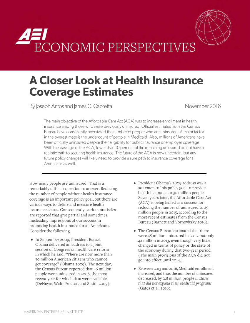 handle is hein.amenin/aeiaaam0001 and id is 1 raw text is: 

















A Closer Look at Health Insurance

Coverage Estimates


By Joseph Antos and James C. Capretta


November 2016


The main objective of the Affordable Care Act (ACA) was to increase enrollment in health
insurance among those who were previously uninsured. Official estimates from the Census
Bureau have consistently overstated the number of people who are uninsured. A major factor
in the overestimate is the undercount of people in Medicaid. Also, millions of Americans have
been officially uninsured despite their eligibility for public insurance or employer coverage.
With the passage of the ACA, fewer than 10 percent of the remaining uninsured do not have a
realistic path to securing health insurance. The future of the ACA is now uncertain, but any
future policy changes will likely need to provide a sure path to insurance coverage for all
Americans as well.


How many people are uninsured? That is a
remarkably difficult question to answer. Reducing
the number of people without health insurance
coverage is an important policy goal, but there are
various ways to define and measure health
insurance status. Consequently, various statistics
are reported that give partial and sometimes
misleading impressions of our success in
promoting health insurance for all Americans.
Consider the following.

   In September 2009, President Barack
   Obama delivered an address to a joint
   session of Congress on health care reform
   in which he said, There are now more than
   30 million American citizens who cannot
   get coverage (Obama 2009). The next day,
   the Census Bureau reported that 46 million
   people were uninsured in 2oo8, the most
   recent year for which data were available
   (DeNavas-Walt, Proctor, and Smith 2009).


* President Obama's 2009 address was a
  statement of his policy goal to provide
  health insurance to 30 million people.
  Seven years later, the Affordable Care Act
  (ACA) is being hailed as a success for
  reducing the number of uninsured to 29
  million people in 2015, according to the
  most recent estimates from the Census
  Bureau (Barnett and Vornovitsky 2016).

* The Census Bureau estimated that there
  were 48 million uninsured in 2012, but only
  42 million in 2013, even though very little
  changed in terms of policy or the state of
  the economy during that two-year period.
  (The main provisions of the ACA did not
  go into effect until 2014.)

* Between 2013 and 2016, Medicaid enrollment
  increased, and thus the number of uninsured
  decreased, by 2.8 million people in states
  that did not expand their Medicaid programs
  (Gates et al. 2016).


