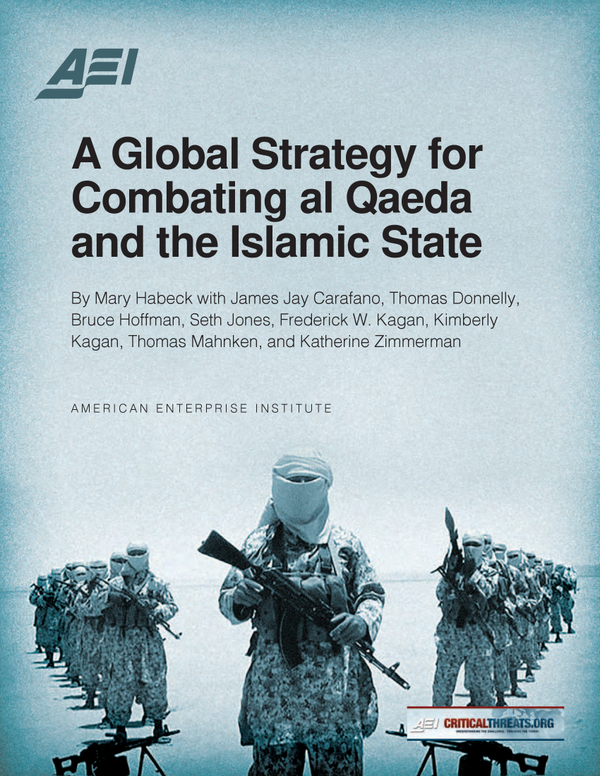 handle is hein.amenin/aeiaaaq0001 and id is 1 raw text is: 







A Global Strategy for

Combating al Qaeda

and the Islamic State

By Mary Habeck with James Jay Carafano, Thomas Donnelly,
Bruce Hoffman, Seth Jones, Frederick W. Kagan, Kimberly
Kagan, Thomas Mahnken, and Katherine Zimmerman


AMERICAN ENTERPRISE INSTITUTE




        wow


