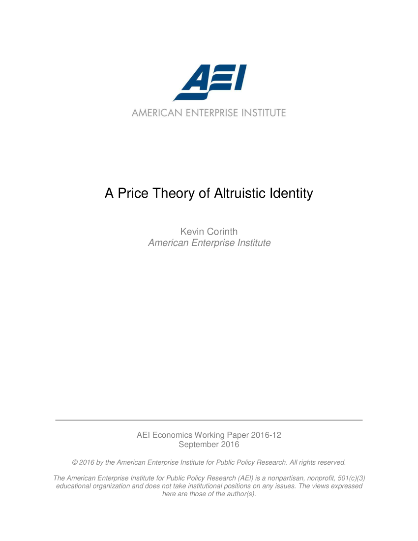 handle is hein.amenin/aeiaaax0001 and id is 1 raw text is: 







                                 A -AI

                    AMERICAN ENTERPRISE iNSTiTUTE









             A Price Theory of Altruistic Identity



                                 Kevin Corinth
                         American Enterprise Institute



















                      AE Economics Working Paper 2016-12

                                 September 2016

     © 2016 by the American Enterprise Institute for Public Policy Research. All rights reserved.
The American Enterprise Institute for Public Policy Research (AE) is a nonpartisan, nonprofit, 501(c)(3)
educational organization and does not take institutional positions on any issues. The views expressed
                            here are those of the author(s).



