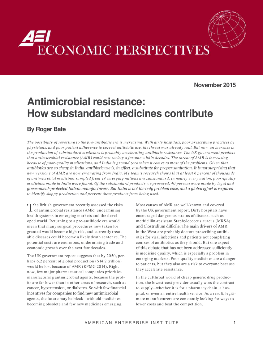 handle is hein.amenin/aeiaadn0001 and id is 1 raw text is: 


















                                                                                 November 2015



Antimicrobial resistance:


How substandard medicines contribute


By Roger Bate


The possibility of reverting to the pre-antibiotic era is increasing. With dirty hospitals, poor prescribing practices by
physicians, and poor patient adherence to correct antibiotic use, the threat was already real. But now an increase in
the production of substandard medicines is probably accelerating antibiotic resistance. The UK government predicts
that antimicrobial resistance (AMR) could cost society afortune within decades. The threat ofAMR is increasing
because of poor-quality medications, and India is ground zero when it comes to most of the problems. Given that
antibiotics are so cheap in India, antibiotic use is, in effect, a substitute for proper sanitation. It is not surprising that
new versions of AMR are now emanating from India. My team ' research shows that at least 6percent of thousands
of antimicrobial medicines sampled from 19 emerging nations are substandard. In nearly every nation, poor-quality
medicines made in India were found. Of the substandard products w e procured, 40 percent were made by legal and
government-protected Indian manufacturers. But India is not the only problem case, and a global effort is required
to identify sloppy production and prevent these products from being used.


T he British government recently assessed the risks
    of antimicrobial resistance (AMR) undermining
health systems in emerging markets and the devel-
oped world. Returning to a pre-antibiotic era would
mean that many surgical procedures now taken for
granted would become high risk, and currently treat-
able diseases could become a likely death sentence. The
potential costs are enormous, undermining trade and
economic growth over the next few decades.

The UK government report suggests that by 2050, per-
haps 6.2 percent of global production ($14.2 trillion)
would be lost because of AMR (KPMG 2014). Right
now, few major pharmaceutical companies prioritize
manufacturing antimicrobial agents, because the prof-
its are far lower than in other areas of research, such as
cancer, hypertension, or diabetes. So with few financial
incentives for companies to find new antimicrobial
agents, the future may be bleak-with old medicines
becoming obsolete and few new medicines emerging.


Most causes of AMR are well-known and covered
by the UK government report. Dirty hospitals have
encouraged dangerous strains of disease, such as
methicillin -resistant Staphylococcus aureus (MRSA)
and Clostridium difficile. The main drivers of AMR
in the West are probably doctors prescribing antibi-
otics for viral infections and patients not completing
courses of antibiotics as they should. But one aspect
of this debate that has not been addressed sufficiently
is medicine quality, which is especially a problem in
emerging markets. Poor-quality medicines are a danger
to patients, but they also are a risk to everyone because
they accelerate resistance.

In the cutthroat world of cheap generic drug produc-
tion, the lowest-cost provider usually wins the contract
to supply-whether it is for a pharmacy chain, a hos-
pital, or even an entire health service. As a result, legiti-
mate manufacturers are constantly looking for ways to
lower costs and beat the competition.


AMERICAN ENTERPRISE INSTITUTE


