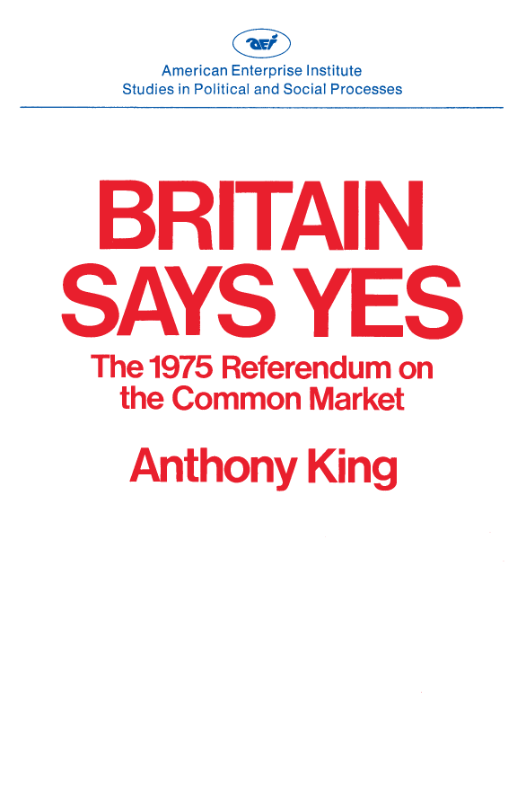 handle is hein.amenin/aeiaaey0001 and id is 1 raw text is: 





Britain Says Yes: The 1975 Referendum on the Common Market, by
Anthony King, describes one of the most extraordinary episodes in
recent British history. The British political tradition has always been
one of government of the people, for the people, and with-but not
by-the people. Britain has no history of direct democracy. Yet, on
June 5, 1975, the British people went to the polls to decide the single
issue of whether or not the United Kingdom should remain a member
of the European Community. This book explains how such a major
constitutional innovation came about. It also explains the outcome of
the referendum, which in some ways was even more remarkable. For
nearly seven years prior to 1975, the opinion polls had reported that
a large majority of the British people was hostile to Britain's Com-
mon Market membership. Yet, when the day of decision came, the
voters said yes to Europe, by a margin of two to one. The author
accounts for this historic change of mind and assesses the meaning of
the referendum-what it revealed about British attitudes toward
Europe, and what it can tell us about the nature of British politics
today.
    Anthony King, an adjunct scholar of the American Enterprise
Institute, is professor of government at the University of Essex in
England. He contributed to the earlier AEI volume, Britain at the
Polls, and comments on elections for the London Observer and the
British Broadcasting Corporation. He was until recently editor of the
British Journal of Political Science. During 1977-1978 he is a fellow
of the Center for Advanced Study in the Behavioral Sciences in Stan-
ford, California.














       American Enterprise Institute for Public Policy Research
       1150 Seventeenth Street, N.W., Washington, D.C. 20036

                                     ISBN 978-0-8447-3260-2


                                     911  I3I 11    TAITI1 °°


      American Enterprise Institute
Studies in Political and Social Processes


BRITAI


The 1975 Referendum on

    the Common Market




      Anthony King


