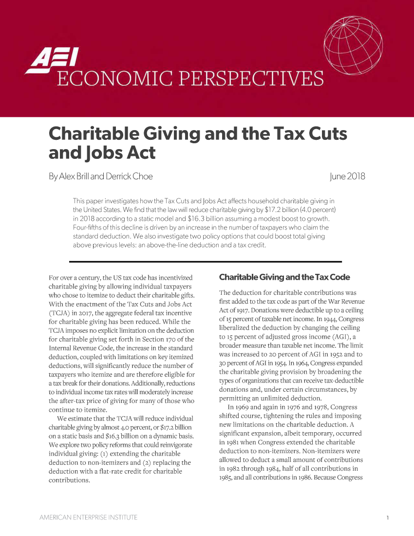 handle is hein.amenin/aeiaafk0001 and id is 1 raw text is: 

















Charitable Giving and the Tax Cuts

and jobs Act


By Alex  Brill and Derrick Choe


June 2018


This paper investigates how the Tax Cuts and Jobs Act affects household charitable giving in
the United States. We find that the law will reduce charitable giving by $17.2 billion (4.0 percent)
in 2018 according to a static model and $16.3 billion assuming a modest boost to growth.
Four-fifths of this decline is driven by an increase in the number of taxpayers who claim the
standard deduction. We also investigate two policy options that could boost total giving
above previous levels: an above-the-line deduction and a tax credit.


For over a century, the US tax code has incentivized
charitable giving by allowing individual taxpayers
who chose to itemize to deduct their charitable gifts.
With the enactment of the Tax Cuts and Jobs Act
(TCJA) in 2017, the aggregate federal tax incentive
for charitable giving has been reduced. While the
TCJA imposes no explicit limitation on the deduction
for charitable giving set forth in Section 170 of the
Internal Revenue Code, the increase in the standard
deduction, coupled with limitations on key itemized
deductions, will significantly reduce the number of
taxpayers who itemize and are therefore eligible for
a tax break for their donations. Additionally, reductions
to individual income tax rates will moderately increase
the after-tax price of giving for many of those who
continue to itemize.
   We estimate that the TCJA will reduce individual
charitable giving by almost 4.0 percent, or $17.2 billion
on a static basis and $16.3 billion on a dynamic basis.
We explore two policy reforms that could reinvigorate
individual giving: (i) extending the charitable
deduction to non-itemizers and (2) replacing the
deduction with a flat-rate credit for charitable
contributions.


Charitable   Giving  and  the Tax  Code

The deduction for charitable contributions was
first added to the tax code as part of the War Revenue
Act of 1917. Donations were deductible up to a ceiling
of 15 percent of taxable net income. In 1944, Congress
liberalized the deduction by changing the ceiling
to 15 percent of adjusted gross income (AGI), a
broader measure than taxable net income. The limit
was increased to 20 percent of AGI in 1952 and to
30 percent of AGI in 1954. In 1964, Congress expanded
the charitable giving provision by broadening the
types of organizations that can receive tax-deductible
donations and, under certain circumstances, by
permitting an unlimited deduction.
   In 1969 and again in 1976 and 1978, Congress
shifted course, tightening the rules and imposing
new limitations on the charitable deduction. A
significant expansion, albeit temporary, occurred
in 1981 when Congress extended the charitable
deduction to non-itemizers. Non-itemizers were
allowed to deduct a small amount of contributions
in 1982 through 1984, half of all contributions in
1985, and all contributions in 1986. Because Congress


